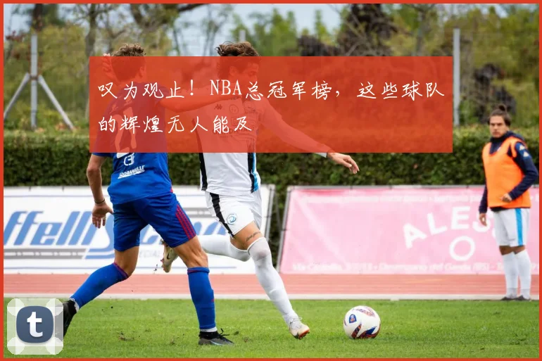 叹为观止！NBA总冠军榜，这些球队的辉煌无人能及