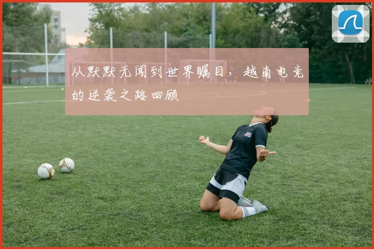 从默默无闻到世界瞩目，越南电竞的逆袭之路回顾
