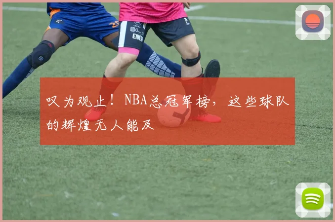 叹为观止！NBA总冠军榜，这些球队的辉煌无人能及